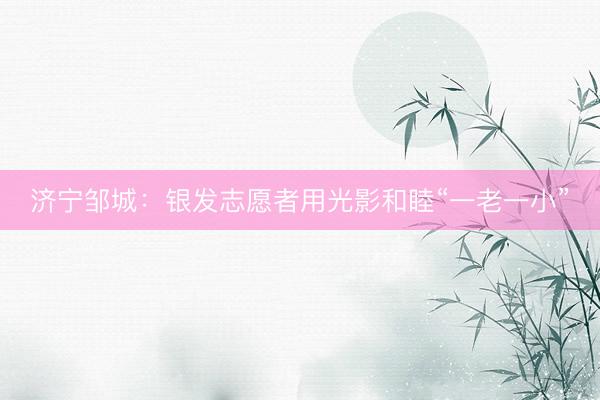 济宁邹城：银发志愿者用光影和睦“一老一小”