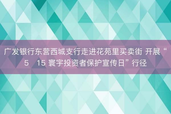 广发银行东营西城支行走进花苑里买卖街 开展 “5・15 寰宇投资者保护宣传日” 行径