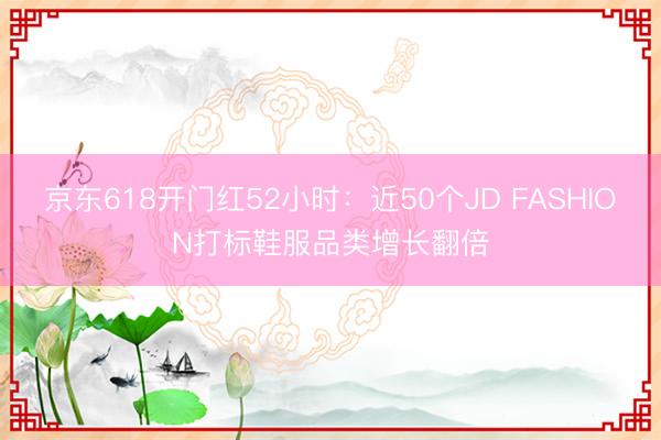 京东618开门红52小时：近50个JD FASHION打标鞋服品类增长翻倍