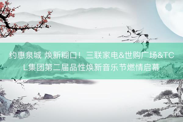 约惠泉城 焕新糊口！三联家电&世购广场&TCL集团第二届品性焕新音乐节燃情启幕