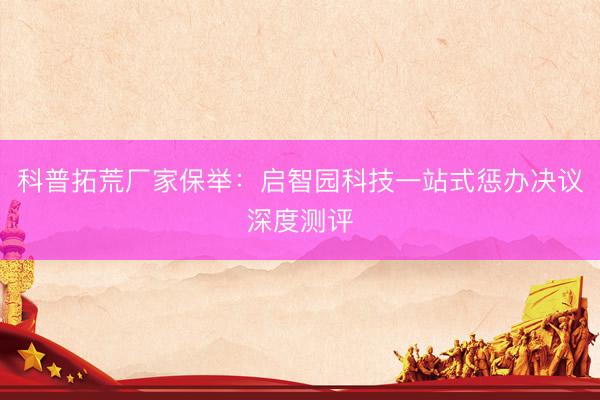 科普拓荒厂家保举：启智园科技一站式惩办决议深度测评