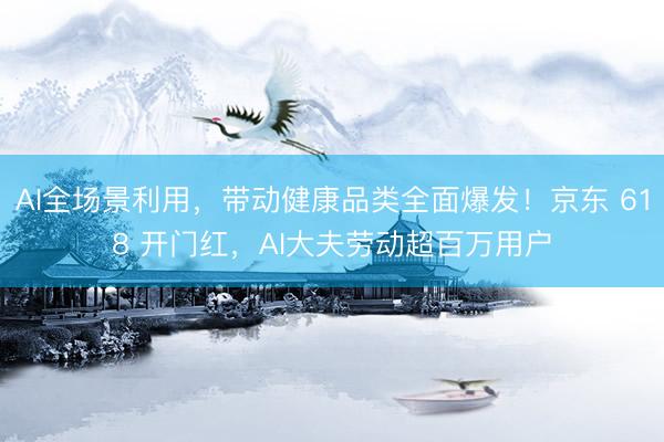 AI全场景利用，带动健康品类全面爆发！京东 618 开门红，AI大夫劳动超百万用户