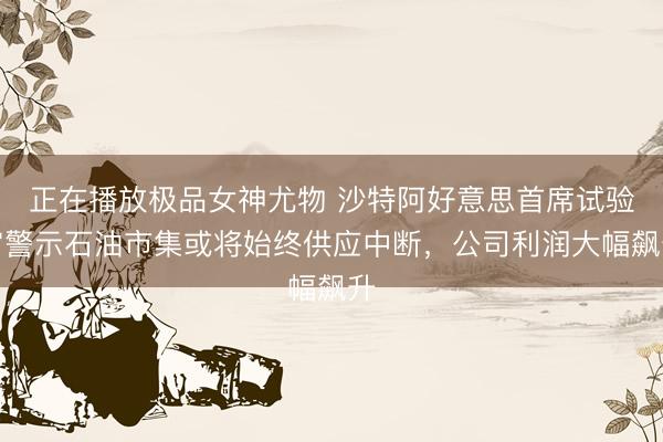 正在播放极品女神尤物 沙特阿好意思首席试验官警示石油市集或将始终供应中断，公司利润大幅飙升