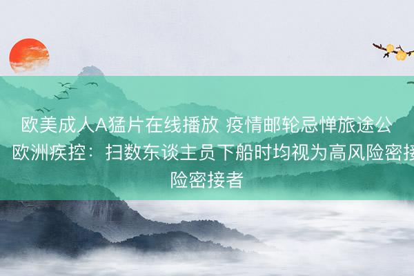 欧美成人A猛片在线播放 疫情邮轮忌惮旅途公布，欧洲疾控：扫数东谈主员下船时均视为高风险密接者