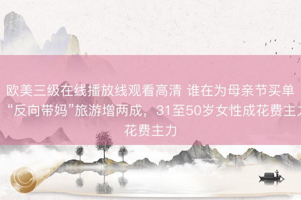 欧美三级在线播放线观看高清 谁在为母亲节买单？“反向带妈”旅游增两成，31至50岁女性成花费主力