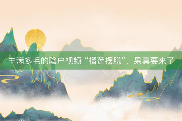 丰满多毛的陰户视频 “榴莲摆脱”，果真要来了