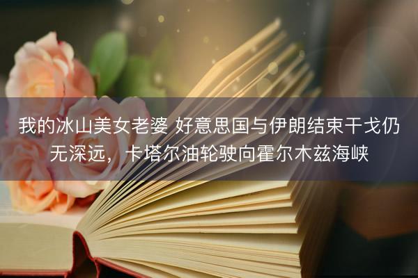 我的冰山美女老婆 好意思国与伊朗结束干戈仍无深远，卡塔尔油轮驶向霍尔木兹海峡