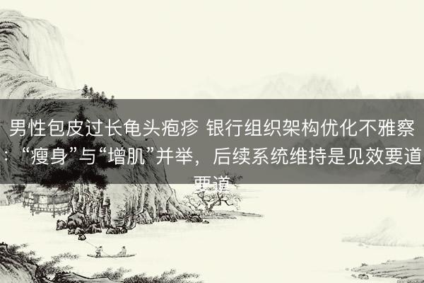 男性包皮过长龟头疱疹 银行组织架构优化不雅察：“瘦身”与“增肌”并举，后续系统维持是见效要道