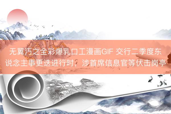 无翼汅之全彩爆乳口工漫画GIF 交行二季度东说念主事更迭进行时，涉首席信息官等伏击岗亭