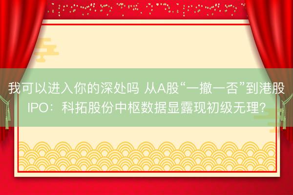 我可以进入你的深处吗 从A股“一撤一否”到港股IPO：科拓股份中枢数据显露现初级无理？