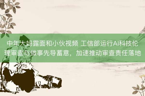 中年大妈露面和小伙视频 工信部运行AI科技伦理审查与做事先导蓄意，加速推动审查责任落地
