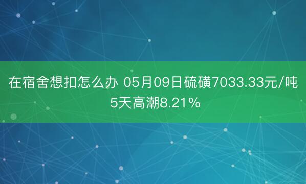 在宿舍想扣怎么办 05月09日硫磺7033.33元/吨 5天高潮8.21%