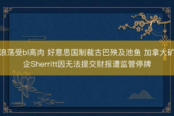 浪荡受bl高肉 好意思国制裁古巴殃及池鱼 加拿大矿企Sherritt因无法提交财报遭监管停牌