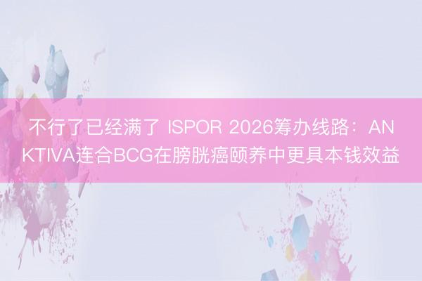 不行了已经满了 ISPOR 2026筹办线路：ANKTIVA连合BCG在膀胱癌颐养中更具本钱效益