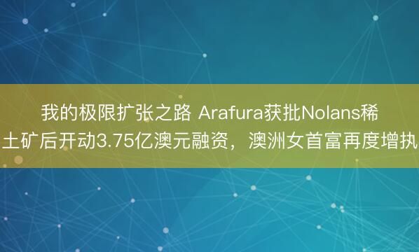 我的极限扩张之路 Arafura获批Nolans稀土矿后开动3.75亿澳元融资，澳洲女首富再度增执