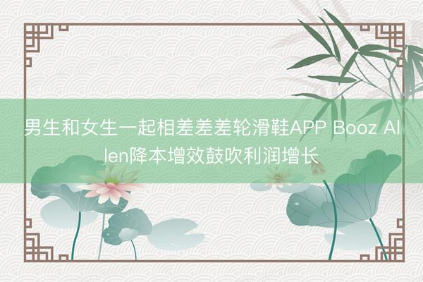 男生和女生一起相差差差轮滑鞋APP Booz Allen降本增效鼓吹利润增长