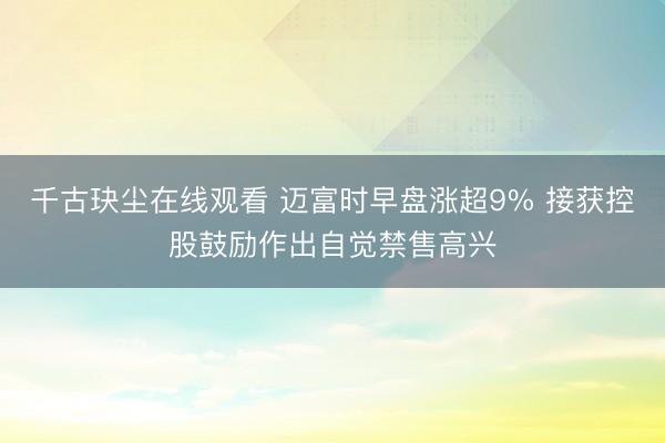 千古玦尘在线观看 迈富时早盘涨超9% 接获控股鼓励作出自觉禁售高兴