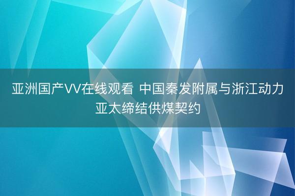 亚洲国产VV在线观看 中国秦发附属与浙江动力亚太缔结供煤契约