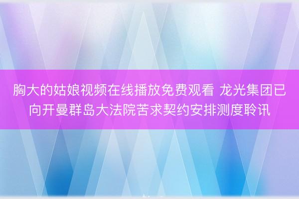 胸大的姑娘视频在线播放免费观看 龙光集团已向开曼群岛大法院苦求契约安排测度聆讯