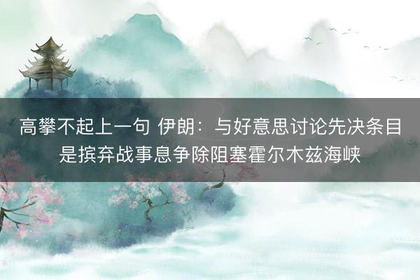 高攀不起上一句 伊朗：与好意思讨论先决条目是摈弃战事息争除阻塞霍尔木兹海峡