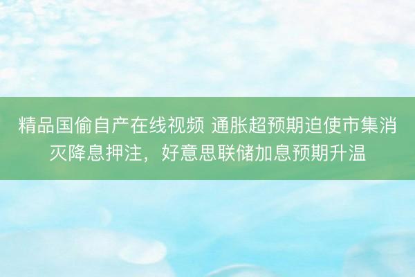 精品国偷自产在线视频 通胀超预期迫使市集消灭降息押注,好意思联储加息预期升温