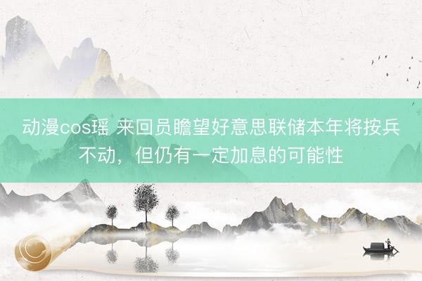 动漫cos瑶 来回员瞻望好意思联储本年将按兵不动，但仍有一定加息的可能性