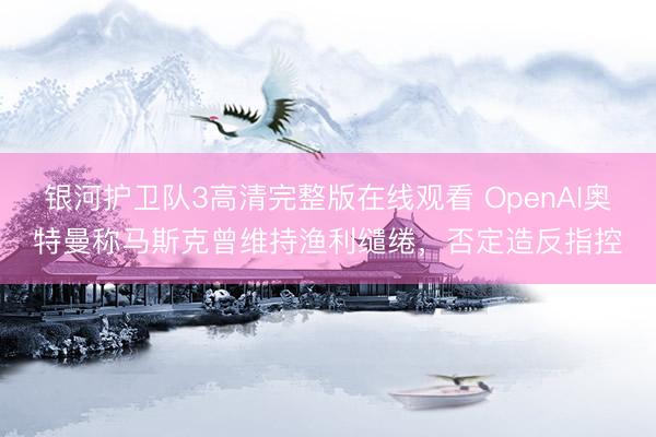 银河护卫队3高清完整版在线观看 OpenAI奥特曼称马斯克曾维持渔利缱绻，否定造反指控