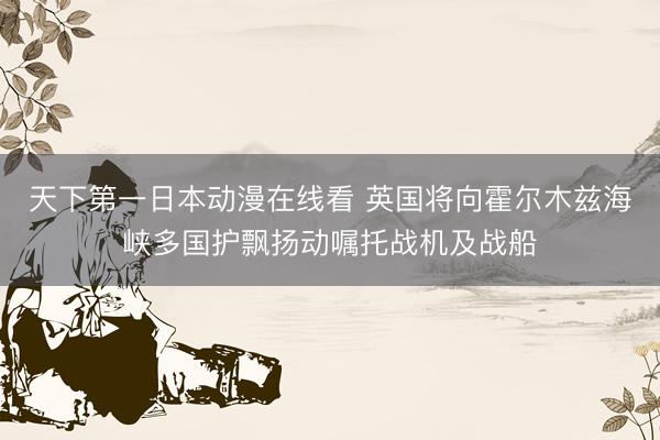 天下第一日本动漫在线看 英国将向霍尔木兹海峡多国护飘扬动嘱托战机及战船
