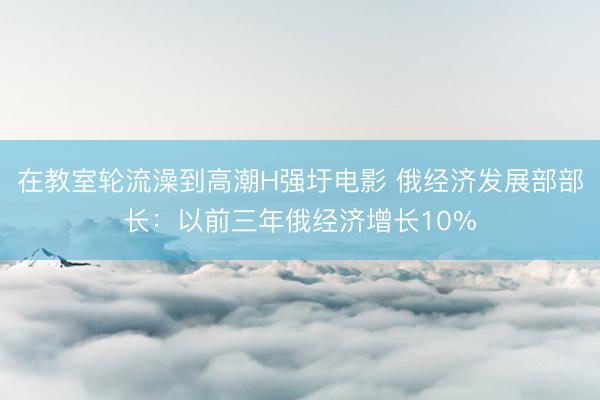 在教室轮流澡到高潮H强圩电影 俄经济发展部部长：以前三年俄经济增长10%