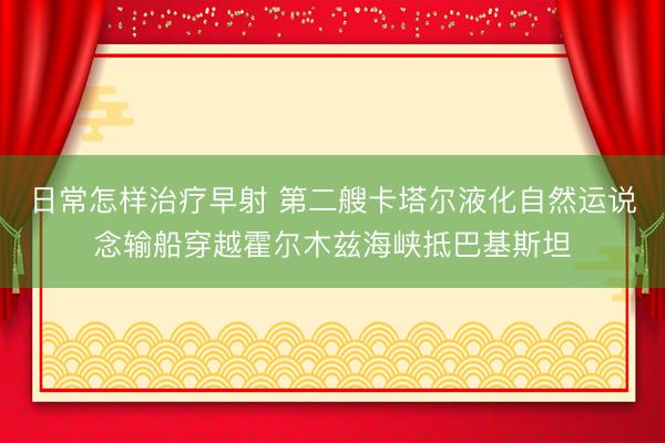 日常怎样治疗早射 第二艘卡塔尔液化自然运说念输船穿越霍尔木兹海峡抵巴基斯坦