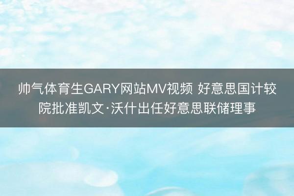 帅气体育生GARY网站MV视频 好意思国计较院批准凯文·沃什出任好意思联储理事