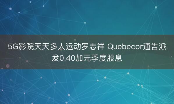 5G影院天天多人运动罗志祥 Quebecor通告派发0.40加元季度股息