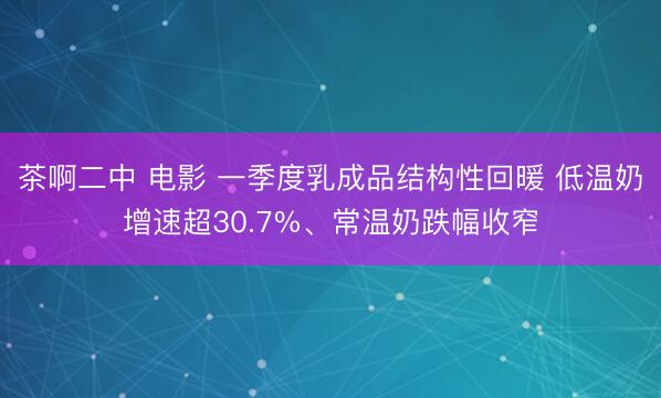 茶啊二中 电影 一季度乳成品结构性回暖 低温奶增速超30.7%、常温奶跌幅收窄