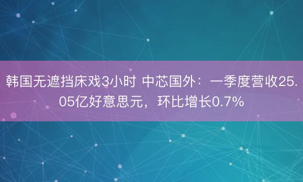 韩国无遮挡床戏3小时 中芯国外：一季度营收25.05亿好意思元，环比增长0.7%