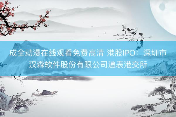成全动漫在线观看免费高清 港股IPO:深圳市汉森软件股份有限公司递表港交所