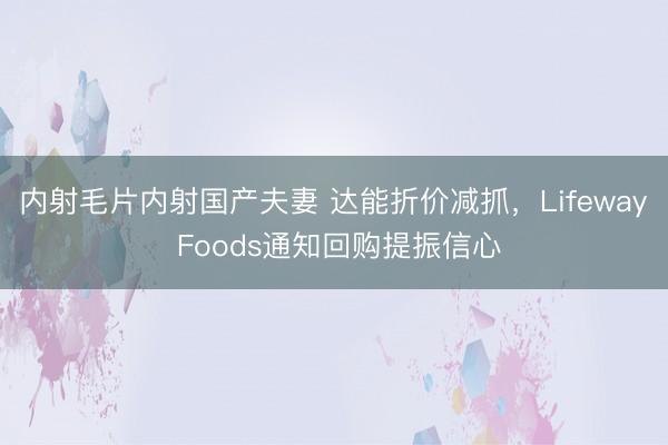 内射毛片内射国产夫妻 达能折价减抓，Lifeway Foods通知回购提振信心