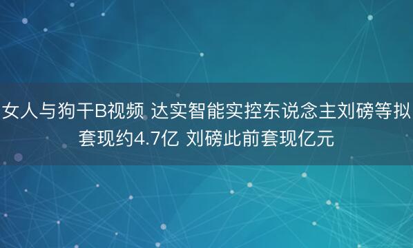女人与狗干B视频 达实智能实控东说念主刘磅等拟套现约4.7亿 刘磅此前套现亿元
