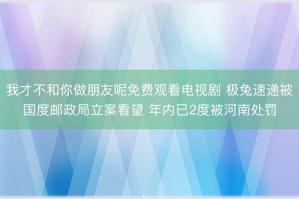 我才不和你做朋友呢免费观看电视剧 极兔速递被国度邮政局立案看望 年内已2度被河南处罚