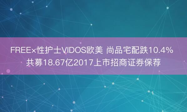 FREE×性护士VIDOS欧美 尚品宅配跌10.4% 共募18.67亿2017上市招商证券保荐