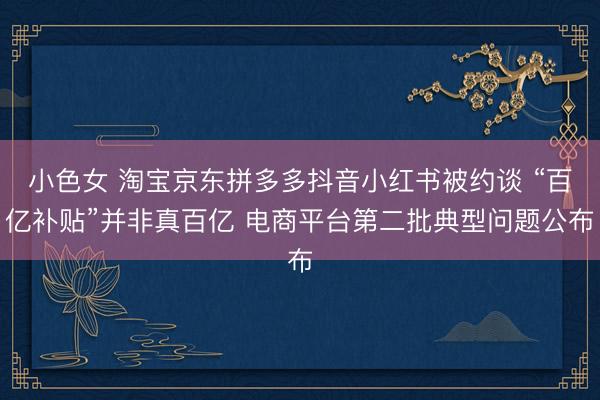 小色女 淘宝京东拼多多抖音小红书被约谈 “百亿补贴”并非真百亿 电商平台第二批典型问题公布