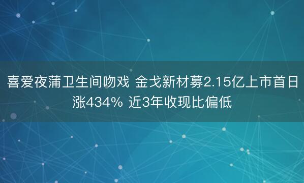 喜爱夜蒲卫生间吻戏 金戈新材募2.15亿上市首日涨434% 近3年收现比偏低