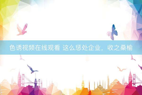 色诱视频在线观看 这么惩处企业,收之桑榆