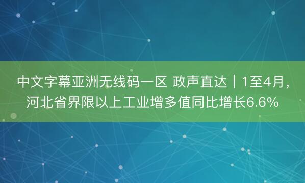 中文字幕亚洲无线码一区 政声直达｜1至4月，河北省界限以上工业增多值同比增长6.6%
