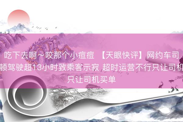 吃下去啊～咬那个小痘痘 【天眼快评】网约车司机疲顿驾驶超13小时致乘客示寂 超时运营不行只让司机买单