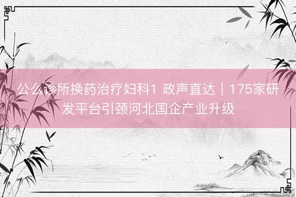 公么诊所换药治疗妇科1 政声直达｜175家研发平台引颈河北国企产业升级