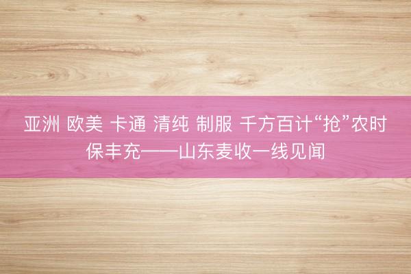 亚洲 欧美 卡通 清纯 制服 千方百计“抢”农时保丰充——山东麦收一线见闻