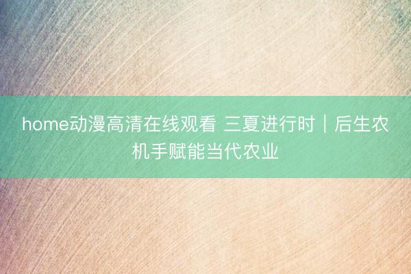 home动漫高清在线观看 三夏进行时｜后生农机手赋能当代农业