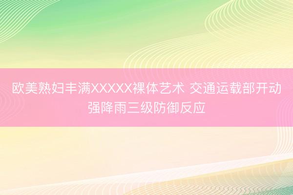 欧美熟妇丰满XXXXX裸体艺术 交通运载部开动强降雨三级防御反应