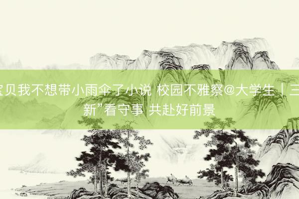 宝贝我不想带小雨伞了小说 校园不雅察@大学生｜三“新”看守事 共赴好前景