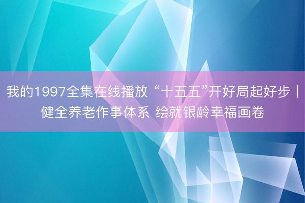 我的1997全集在线播放 “十五五”开好局起好步｜健全养老作事体系 绘就银龄幸福画卷